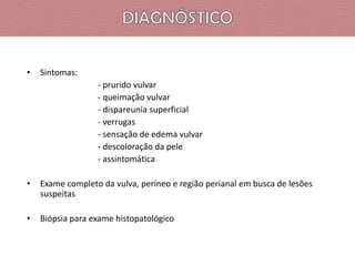 •

Sintomas:

- prurido vulvar
- queimação vulvar
- dispareunia superficial
- verrugas
- sensação de edema vulvar
- descoloração da pele
- assintomática
•

Exame completo da vulva, períneo e região perianal em busca de lesões
suspeitas

•

Biópsia para exame histopatológico

 