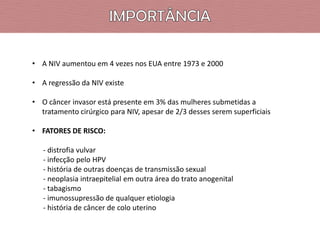• A NIV aumentou em 4 vezes nos EUA entre 1973 e 2000
• A regressão da NIV existe
• O câncer invasor está presente em 3% das mulheres submetidas a
tratamento cirúrgico para NIV, apesar de 2/3 desses serem superficiais
• FATORES DE RISCO:

- distrofia vulvar
- infecção pelo HPV
- história de outras doenças de transmissão sexual
- neoplasia intraepitelial em outra área do trato anogenital
- tabagismo
- imunossupressão de qualquer etiologia
- história de câncer de colo uterino

 
