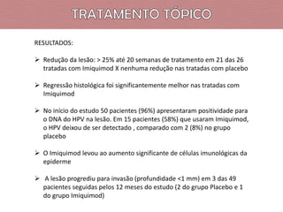 RESULTADOS:
 Redução da lesão: > 25% até 20 semanas de tratamento em 21 das 26
tratadas com Imiquimod X nenhuma redução nas tratadas com placebo
 Regressão histológica foi significantemente melhor nas tratadas com
Imiquimod
 No início do estudo 50 pacientes (96%) apresentaram positividade para
o DNA do HPV na lesão. Em 15 pacientes (58%) que usaram Imiquimod,
o HPV deixou de ser detectado , comparado com 2 (8%) no grupo
placebo
 O Imiquimod levou ao aumento significante de células imunológicas da
epiderme
 A lesão progrediu para invasão (profundidade <1 mm) em 3 das 49
pacientes seguidas pelos 12 meses do estudo (2 do grupo Placebo e 1
do grupo Imiquimod)

 