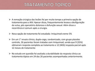  A remoção cirúrgica das lesões foi por muito tempo a primeira opção de
tratamento para a NIV. Apesar disso, frequentemente levava a desfiguração
da vulva, pós operatório doloroso e disfunção sexual. Além disso a
recorrência é comum após a cirurgia.
 Nova opção de tratamento foi estudada: Imiquimod creme 5%
 Em um 1° ensaio clínico, duplo-cego, randomizado, com grupo placebo
controle, 26 pacientes foram tratadas com Imiquimod, sendo que 9 (35%)
obtiveram resposta completa ao tratamento e 12 (46%) resposta parcial após
12 meses de tratamento

 No estudo em questão foi avaliada a durabilidade da resposta clínica ao
tratamento tópico em 24 das 26 pacientes acompanhadas anteriormente.

 