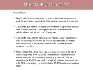 RESULTADOS:
 Das 9 pacientes com resposta completa, 8 mantiveram o mesmo
padrão, sem terem sido submetidas a outros tipos de tratamento
 1 paciente que obteve resposta “parcial forte” no primeiro estudo
teve 2 lesões residuais que regrediram com um tratamento
adicional com Imiquimod por 12 semanas

 1 paciente inicialmente com resposta “parcial fraca” apresentou
uma lesão residual próxima ao clitóris, que também foi tratada
com Imiquimod num período adicional de 2 meses, obtendo
resposta completa
 Das 11 respostas completas, 1 apresentou recorrência da NIV, o
que corresponde a 9%. Quando comparamos a recorrência em
outros métodos de tratamento vemos que varia de 0-19 na
vulvectomia, 15-17% na excisão cirúrgica local com margens livres
e 46-50% em margens comprometidas, 23-40% após vaporização a
laser.

 