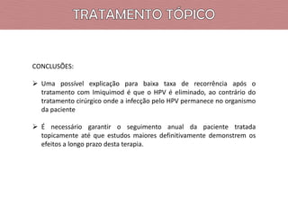 CONCLUSÕES:
 Uma possível explicação para baixa taxa de recorrência após o
tratamento com Imiquimod é que o HPV é eliminado, ao contrário do
tratamento cirúrgico onde a infecção pelo HPV permanece no organismo
da paciente
 É necessário garantir o seguimento anual da paciente tratada
topicamente até que estudos maiores definitivamente demonstrem os
efeitos a longo prazo desta terapia.

 