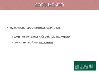 • VIGILÂNCIA DE TODO O TRATO GENITAL INFERIOR
» SEMESTRAL POR 5 ANOS APÓS O ÚLTIMO TRATAMENTO
» DEPOIS DESSE PERÍODO: ANUALMENTE

 