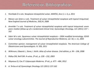 1. Parellada CI e cols. Neoplasia intraepitelial vulvar. AMATGI, Ano 3, n. 4, p. 2011
2. Manon van Seters e cols. Treatment of vulvar intraephitelial neoplasia with topical Imiquimod.
New England Journal of Medicine, 358;14, 2008
3. Annelide T e cols. Treatment of vulvar intraephitelial neoplasia with topical Imiquimod: seven
years median follow-up of a randomized clinical trial, Gynecologic Oncology, 121 (2011) 157 –
162
4. Sideri M e cols. Squamous vulvar intraephitelial neoplasia – 2004 modified terminology, ISSVD
vulvar oncology subcommittee. The Journal of Reproductive Medicine, vol. 50, n. 11, 2005
5. Committee opinion: management of vulvar intraephitelial neoplasia. The American College of
Obstetricians and Gynecologists. N. 509, 2011
6. Wilkinson, Edward J., Stone, I. Keith. Atlas of vulvar disease. 2nd edition, p. 94 – 104, 2008
7. Ridley CM, Neill SM. A vulva. 2ª ed., p. 228 – 232, 2003
8. Mayeaux EJ, Cox JT. Colposcopia Moderna. 3ª ed., p. 477 – 484, 2012
9. A. Terlou et al/ Gynecologic Oncology 121 (2011) 157-162

 