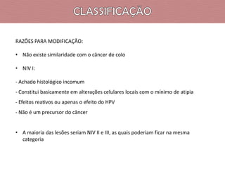 RAZÕES PARA MODIFICAÇÃO:
• Não existe similaridade com o câncer de colo
• NIV I:
- Achado histológico incomum
- Constitui basicamente em alterações celulares locais com o mínimo de atipia
- Efeitos reativos ou apenas o efeito do HPV
- Não é um precursor do câncer
• A maioria das lesões seriam NIV II e III, as quais poderiam ficar na mesma
categoria

 