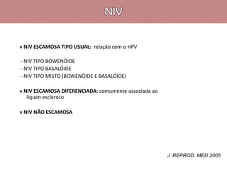 » NIV ESCAMOSA TIPO USUAL: relação com o HPV
- NIV TIPO BOWENÓIDE
- NIV TIPO BASALÓIDE
- NIV TIPO MISTO (BOWENÓIDE E BASALÓIDE)

» NIV ESCAMOSA DIFERENCIADA: comumente associada ao
líquen escleroso
» NIV NÃO ESCAMOSA

J. REPROD. MED 2005

 