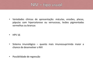 • Variedades clínicas de apresentação: máculas, erosões, placas,
pápulas com hipercetarose ou verrucosas, lesões pigmentadas
vermelhas ou brancas
• HPV 16
• Sistema imunológico – quanto mais imunossuprimida maior a
chance de desenvolver a NIV

• Possibilidade de regressão

 