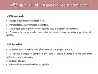 NIV Bowenóide:
» As lesões são mais verrucosas (65%).
» Paraceratose, hiperceratose e acantose.
» Maturação celular prematura ocupando toda a espessura do epitélio.
» Presença de corps ronds e de coilócitos atípicos nas camadas superficiais do
epitélio.

NIV Basalóide:
» As lesões tem superfície mais plana com discreta hiperceratose.
» O epitélio espesso é composto por células basais e parabasais de aparência
uniforme e sem maturação.
» Mitoses atípicas.
» Raros coilócitos na superfície do epitélio.

 