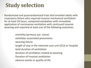 Study selection
• Randomized and quasirandomized trials that enrolled adults with
respiratory failure who required invasive mechanical ventilation
for at least 24 hours, compared extubation with immediate
application of noninvasive ventilation with continued invasive
weaning and reported at least one of the following outcomes:
mortality (primary out- come)
ventilator-associated pneumonia
weaning failure
length of stay in the intensive care unit (ICU) or hospital
total duration of ventilation
duration of ventilation related to weaning
Duration of invasive ventilation
adverse events or quality of life
 