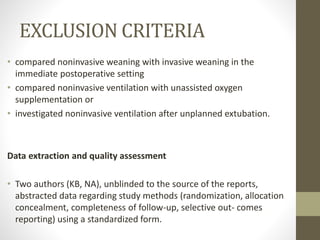 EXCLUSION CRITERIA
• compared noninvasive weaning with invasive weaning in the
immediate postoperative setting
• compared noninvasive ventilation with unassisted oxygen
supplementation or
• investigated noninvasive ventilation after unplanned extubation.
Data extraction and quality assessment
• Two authors (KB, NA), unblinded to the source of the reports,
abstracted data regarding study methods (randomization, allocation
concealment, completeness of follow-up, selective out- comes
reporting) using a standardized form.
 