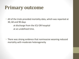 Primary outcome
• All of the trials provided mortality data, which was reported at
30, 60 and 90 days
at discharge from the ICU OR hospital
at an undefined time.
• There was strong evidence that noninvasive weaning reduced
mortality with moderate heterogeneity
 