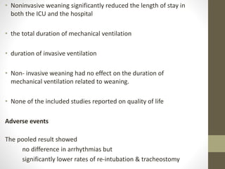 • Noninvasive weaning significantly reduced the length of stay in
both the ICU and the hospital
• the total duration of mechanical ventilation
• duration of invasive ventilation
• Non- invasive weaning had no effect on the duration of
mechanical ventilation related to weaning.
• None of the included studies reported on quality of life
Adverse events
The pooled result showed
no difference in arrhythmias but
significantly lower rates of re-intubation & tracheostomy
 