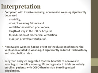 Interpretation
• Compared with invasive weaning, noninvasive weaning significantly
decreased
mortality,
rates of weaning failures and
ventilator-associated pneumonia,
length of stay in the ICU or hospital,
total duration of mechanical ventilation
duration of invasive ventilation.
• Noninvasive weaning had no effect on the duration of mechanical
ventilation related to weaning, it significantly reduced tracheostomy
and reintubation rates.
• Subgroup analyses suggested that the benefits of noninvasive
weaning to mortality were significantly greater in trials exclusively
enrolling patients with COPD than in trials enrolling mixed
populations.
 