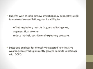 • Patients with chronic airflow limitation may be ideally suited
to noninvasive ventilation given its ability to
offset respiratory muscle fatigue and tachypnea,
augment tidal volume
reduce intrinsic positive end-expiratory pressure.
• Subgroup analyses for mortality suggested non-invasive
weaning conferred significantly greater benefits in patients
with COPD.
 