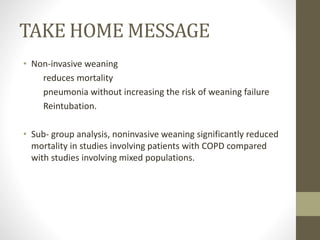 TAKE HOME MESSAGE
• Non-invasive weaning
reduces mortality
pneumonia without increasing the risk of weaning failure
Reintubation.
• Sub- group analysis, noninvasive weaning significantly reduced
mortality in studies involving patients with COPD compared
with studies involving mixed populations.
 