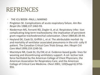 REFRENCES
• THE ICU BOOK--PAUL.L MARINO
• Pingleton SK. Complications of acute respiratory failure. Am Rev
Respir Dis 1988;137:1463-93.
• Niederman MS, Ferranti RD, Ziegler A, et al. Respiratory infec- tion
complicating long-term tracheostomy: the implication of persistent
gram-negative tracheobronchial colonization. Chest 1984;85:39-44.
• Heyland DK, Cook DJ, Griffith L, et al. The attributable morbid- ity
and mortality of ventilator associated pneumonia in the criti- cally ill
patient. The Canadian Critical Care Trials Group. Am J Respir Crit
Care Med 1999;159:1249-56.
• MacIntyre NR, Cook DJ, Ely EW, et al. Evidence-based guide- lines for
weaning and discontinuing ventilatory support. A col- lective task
force facilitated by the American College of Chest Physicians; the
American Association for Respiratory Care; and the American
College of Critical Care Medicine. Chest 2001; 120(Suppl 6):375S-
95S.
 