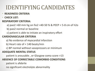 IDENTIFYING CANDIDATES
• READINESS CRITERIA
• CHECK LIST:
RESPIRATORY CRITERIA:
a) pao2 >60 mm hg on fio2 <40-50 % & PEEP < 5-8 cm of h2o
b) pao2 normal or baseline
c) patient is able to initiate an inspiratory effort
CARDIOVASCULAR CRITERIA
a) No evidence of myocardial infarction
b) Heart rate of < 140 beats/min
c) BP normal without vasopressors or minimum
ADEQUATE MENTAL STATUS
patient is arousable , or Glasgow coma score >13
ABSENCE OF CORRECTABLE COMORBID CONDITIONS
patient is afebrile
no significant electrolyte abnormality
 