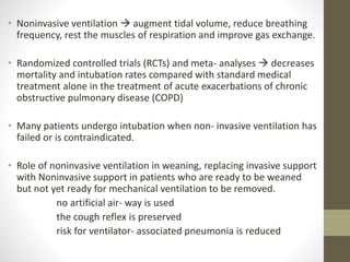 • Noninvasive ventilation  augment tidal volume, reduce breathing
frequency, rest the muscles of respiration and improve gas exchange.
• Randomized controlled trials (RCTs) and meta- analyses  decreases
mortality and intubation rates compared with standard medical
treatment alone in the treatment of acute exacerbations of chronic
obstructive pulmonary disease (COPD)
• Many patients undergo intubation when non- invasive ventilation has
failed or is contraindicated.
• Role of noninvasive ventilation in weaning, replacing invasive support
with Noninvasive support in patients who are ready to be weaned
but not yet ready for mechanical ventilation to be removed.
no artificial air- way is used
the cough reflex is preserved
risk for ventilator- associated pneumonia is reduced
 