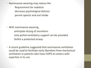 • Noninvasive weaning may reduce the
Requirement for sedation
decrease psychological distress
permit speech and oral intake
• With noninvasive weaning,
anticipate drying of secretions
only partial ventilatory support can be provided
forfeit a protected airway
• A recent guideline suggested that noninvasive ventilation
could be used to facilitate early liberation from mechanical
ventilation in patients who have COPD at centers with
expertise in its use
 