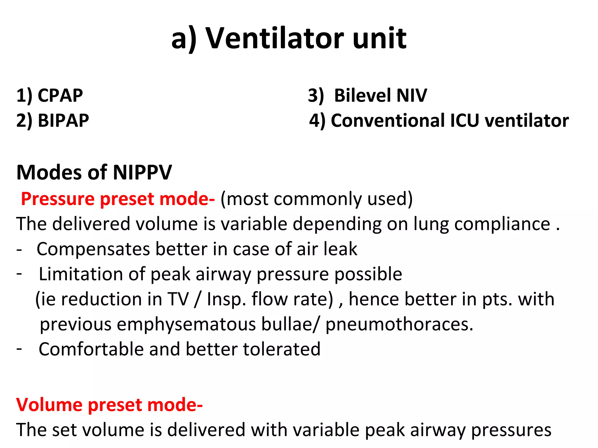 a) Ventilator unit
1) CPAP 3) Bilevel NIV
2) BIPAP 4) Conventional ICU ventilator
Modes of NIPPV
Pressure preset mode- (most commonly used)
The delivered volume is variable depending on lung compliance .
- Compensates better in case of air leak
- Limitation of peak airway pressure possible
(ie reduction in TV / Insp. flow rate) , hence better in pts. with
previous emphysematous bullae/ pneumothoraces.
- Comfortable and better tolerated
Volume preset mode-
The set volume is delivered with variable peak airway pressures
 