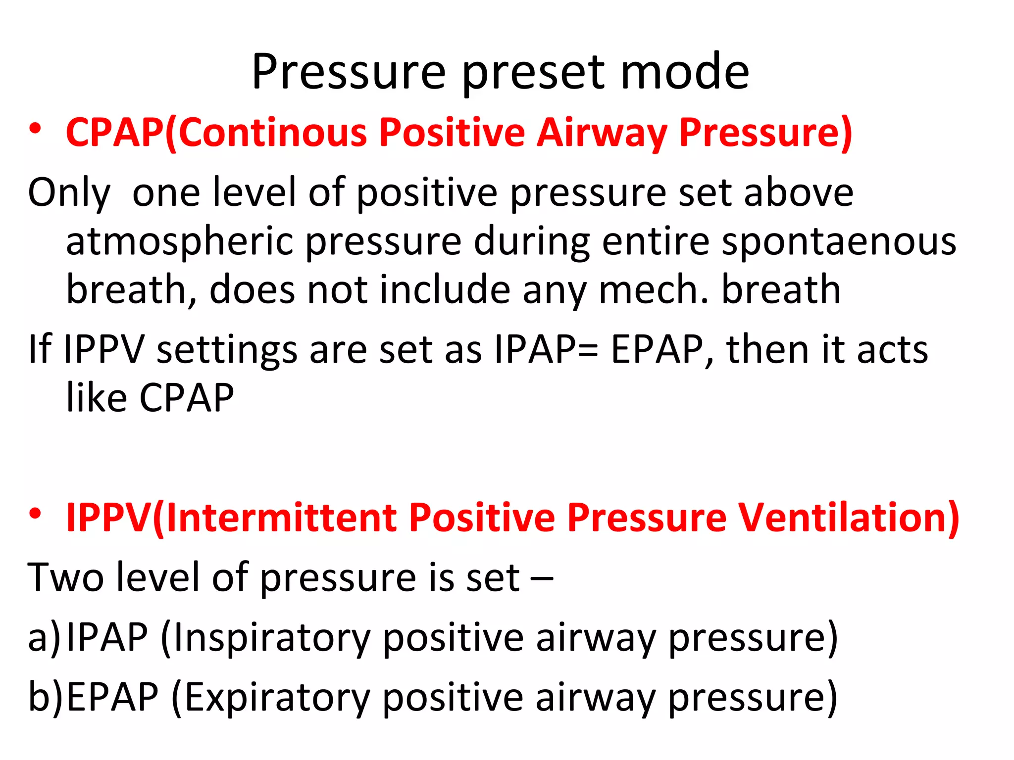Pressure preset mode
• CPAP(Continous Positive Airway Pressure)
Only one level of positive pressure set above
atmospheric pressure during entire spontaenous
breath, does not include any mech. breath
If IPPV settings are set as IPAP= EPAP, then it acts
like CPAP
• IPPV(Intermittent Positive Pressure Ventilation)
Two level of pressure is set –
a)IPAP (Inspiratory positive airway pressure)
b)EPAP (Expiratory positive airway pressure)
 