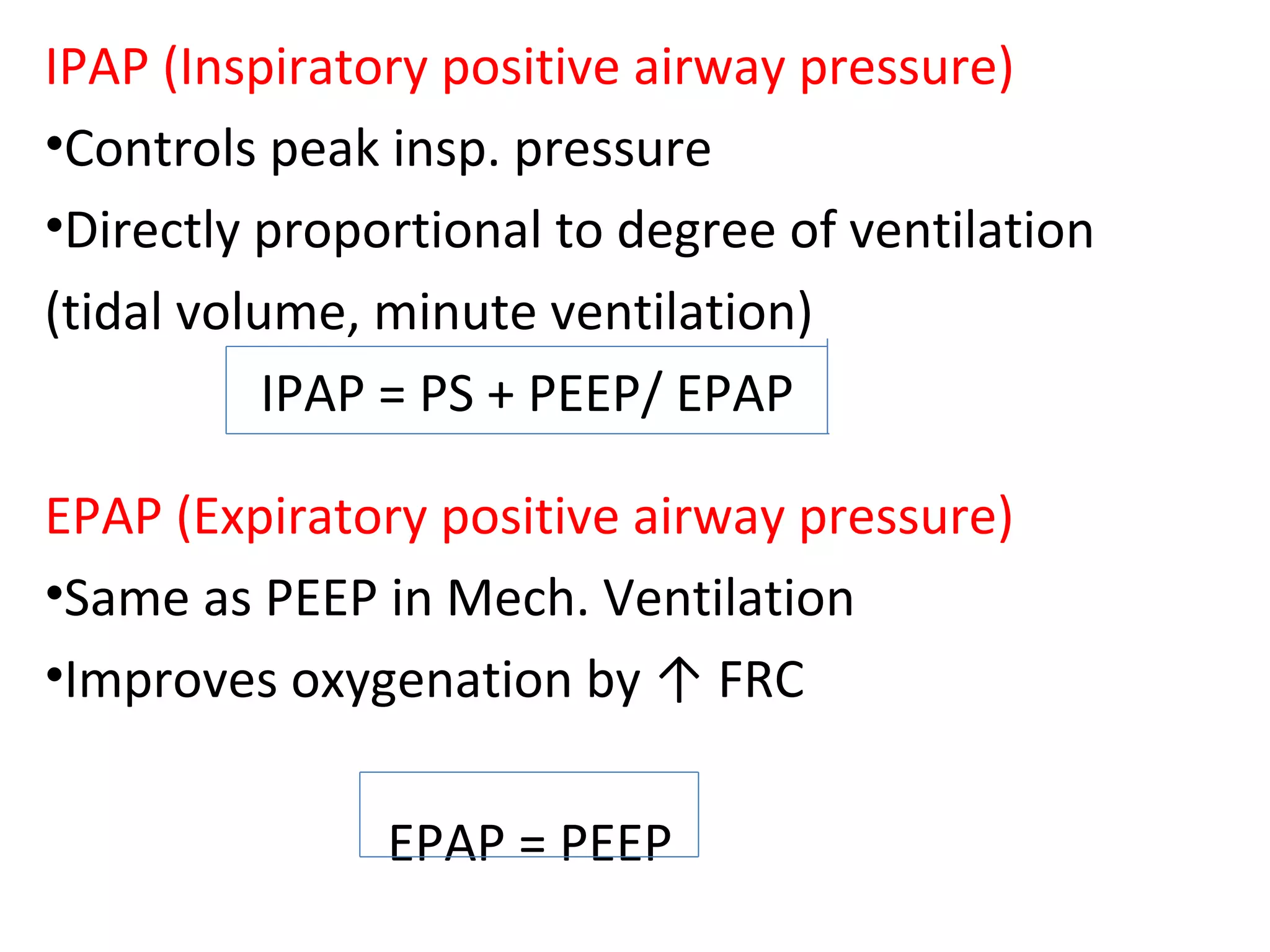 IPAP (Inspiratory positive airway pressure)
•Controls peak insp. pressure
•Directly proportional to degree of ventilation
(tidal volume, minute ventilation)
IPAP = PS + PEEP/ EPAP
EPAP (Expiratory positive airway pressure)
•Same as PEEP in Mech. Ventilation
•Improves oxygenation by ↑ FRC
EPAP = PEEP
 
