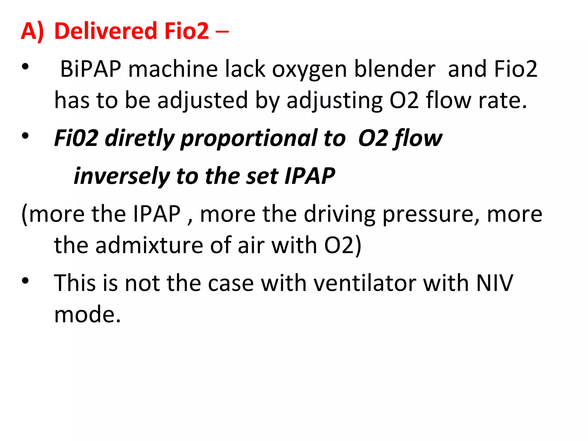 A) Delivered Fio2 –
• BiPAP machine lack oxygen blender and Fio2
has to be adjusted by adjusting O2 flow rate.
• Fi02 diretly proportional to O2 flow
inversely to the set IPAP
(more the IPAP , more the driving pressure, more
the admixture of air with O2)
• This is not the case with ventilator with NIV
mode.
 