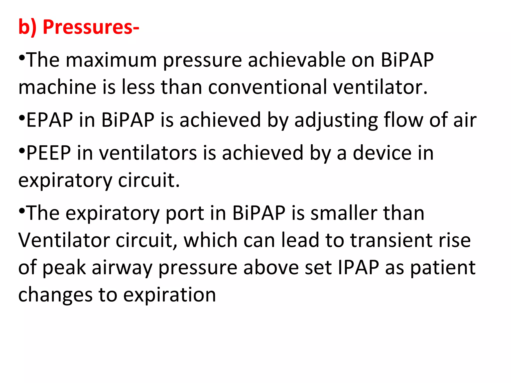 b) Pressures-
•The maximum pressure achievable on BiPAP
machine is less than conventional ventilator.
•EPAP in BiPAP is achieved by adjusting flow of air
•PEEP in ventilators is achieved by a device in
expiratory circuit.
•The expiratory port in BiPAP is smaller than
Ventilator circuit, which can lead to transient rise
of peak airway pressure above set IPAP as patient
changes to expiration
 