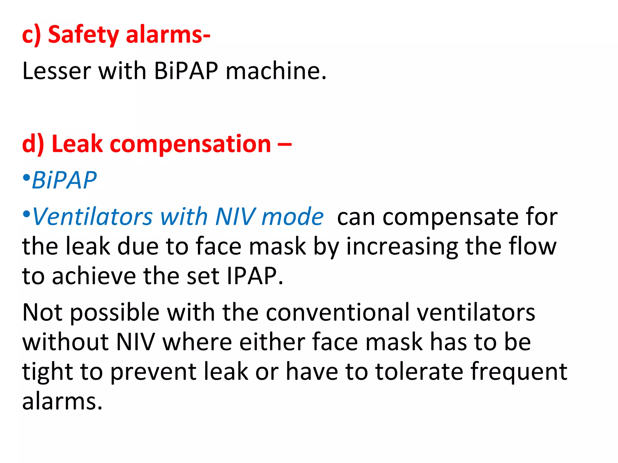 c) Safety alarms-
Lesser with BiPAP machine.
d) Leak compensation –
•BiPAP
•Ventilators with NIV mode can compensate for
the leak due to face mask by increasing the flow
to achieve the set IPAP.
Not possible with the conventional ventilators
without NIV where either face mask has to be
tight to prevent leak or have to tolerate frequent
alarms.
 