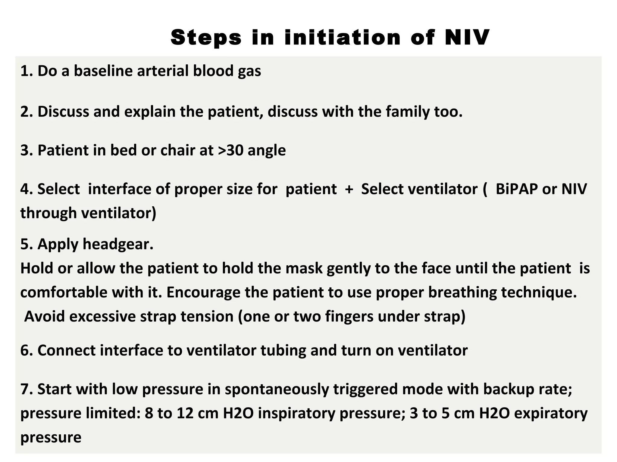 1. Do a baseline arterial blood gas
2. Discuss and explain the patient, discuss with the family too.
3. Patient in bed or chair at >30 angle
4. Select interface of proper size for patient + Select ventilator ( BiPAP or NIV
through ventilator)
5. Apply headgear.
Hold or allow the patient to hold the mask gently to the face until the patient is
comfortable with it. Encourage the patient to use proper breathing technique.
Avoid excessive strap tension (one or two fingers under strap)
6. Connect interface to ventilator tubing and turn on ventilator
7. Start with low pressure in spontaneously triggered mode with backup rate;
pressure limited: 8 to 12 cm H2O inspiratory pressure; 3 to 5 cm H2O expiratory
pressure
Steps in initiation of NIV
 