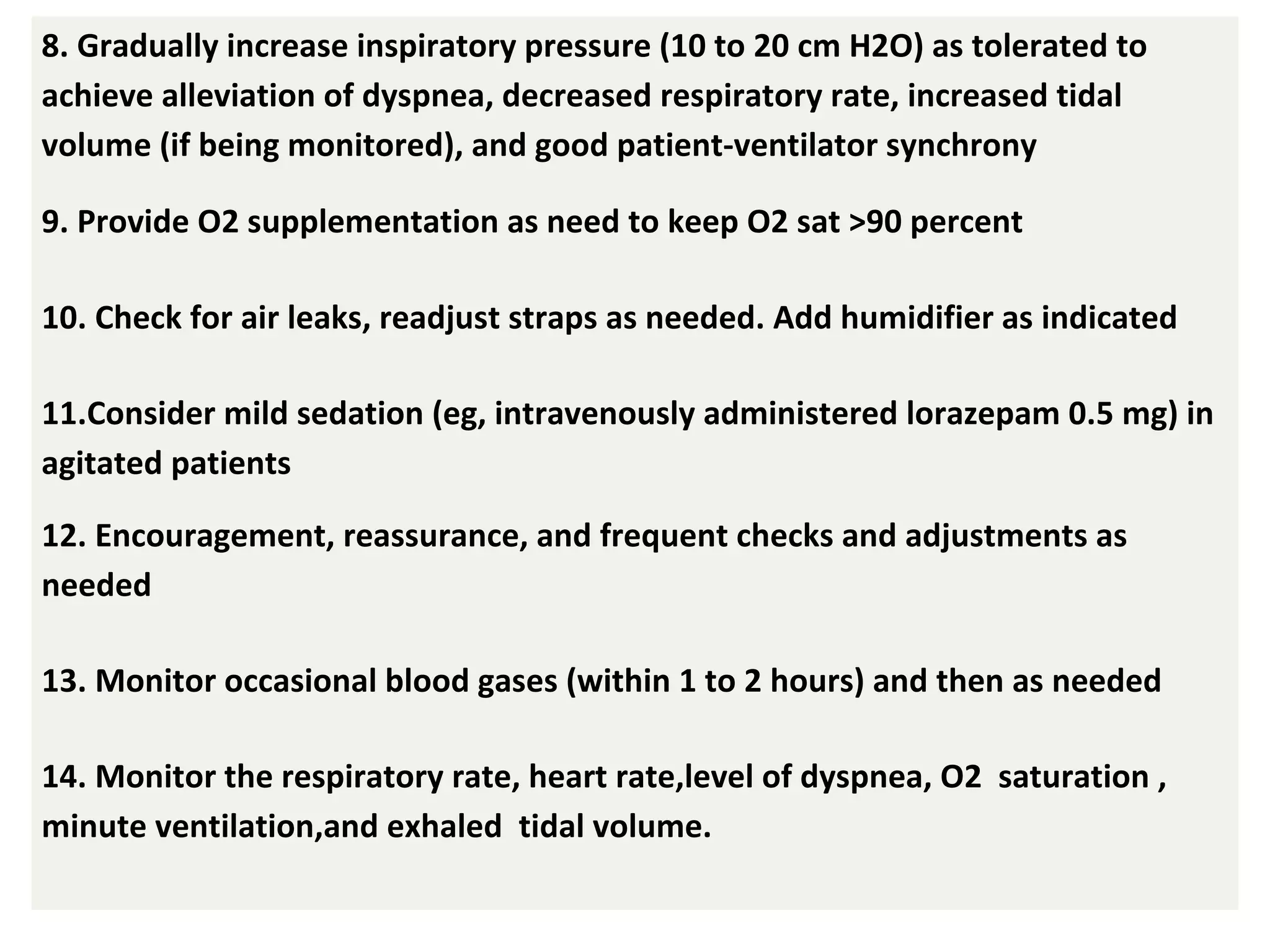 8. Gradually increase inspiratory pressure (10 to 20 cm H2O) as tolerated to
achieve alleviation of dyspnea, decreased respiratory rate, increased tidal
volume (if being monitored), and good patient-ventilator synchrony
9. Provide O2 supplementation as need to keep O2 sat >90 percent
10. Check for air leaks, readjust straps as needed. Add humidifier as indicated
11.Consider mild sedation (eg, intravenously administered lorazepam 0.5 mg) in
agitated patients
12. Encouragement, reassurance, and frequent checks and adjustments as
needed
13. Monitor occasional blood gases (within 1 to 2 hours) and then as needed
14. Monitor the respiratory rate, heart rate,level of dyspnea, O2 saturation ,
minute ventilation,and exhaled tidal volume.
 