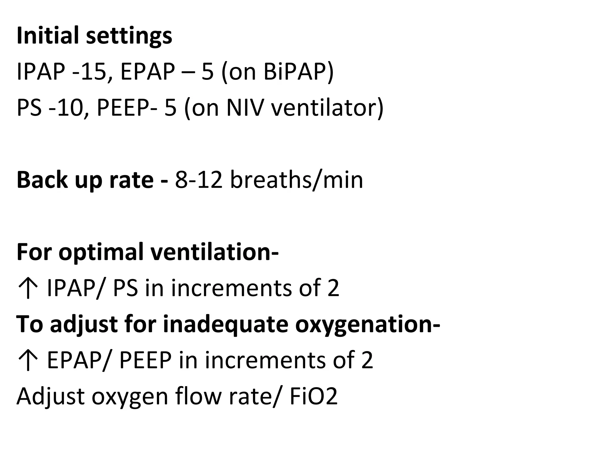 Initial settings
IPAP -15, EPAP – 5 (on BiPAP)
PS -10, PEEP- 5 (on NIV ventilator)
Back up rate - 8-12 breaths/min
For optimal ventilation-
↑ IPAP/ PS in increments of 2
To adjust for inadequate oxygenation-
↑ EPAP/ PEEP in increments of 2
Adjust oxygen flow rate/ FiO2
 