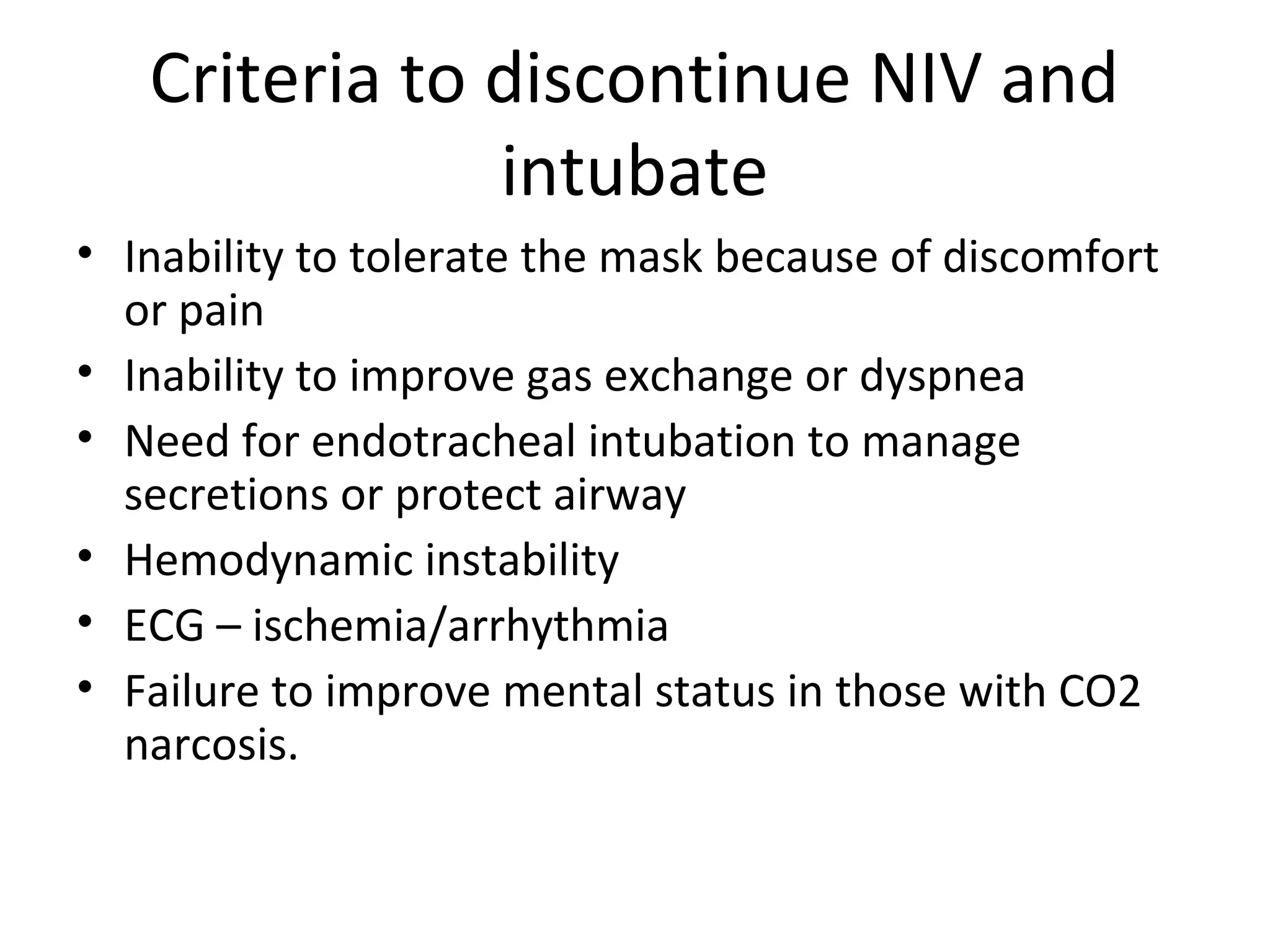 Criteria to discontinue NIV and
intubate
• Inability to tolerate the mask because of discomfort
or pain
• Inability to improve gas exchange or dyspnea
• Need for endotracheal intubation to manage
secretions or protect airway
• Hemodynamic instability
• ECG – ischemia/arrhythmia
• Failure to improve mental status in those with CO2
narcosis.
 