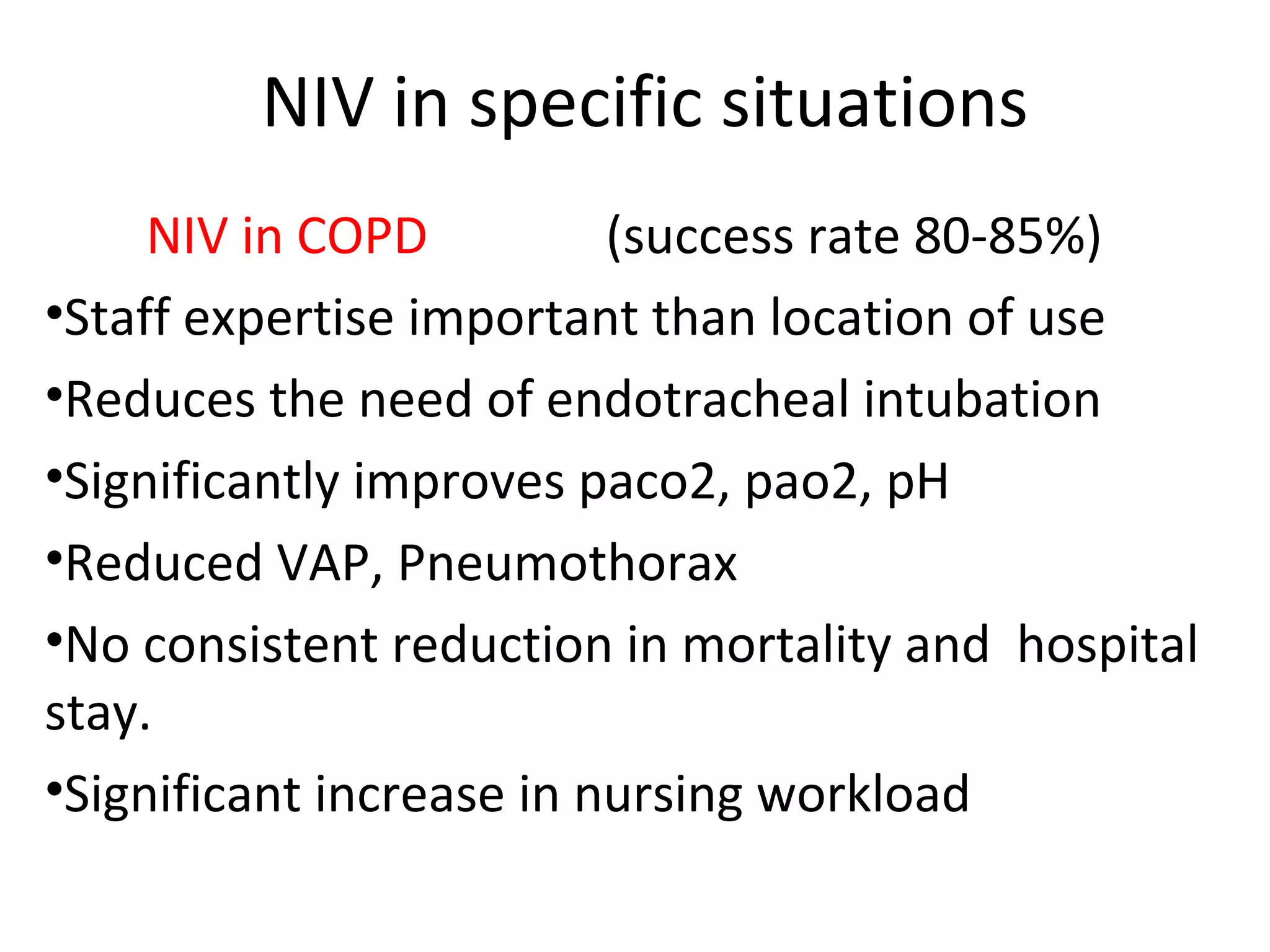 NIV in specific situations
NIV in COPD (success rate 80-85%)
•Staff expertise important than location of use
•Reduces the need of endotracheal intubation
•Significantly improves paco2, pao2, pH
•Reduced VAP, Pneumothorax
•No consistent reduction in mortality and hospital
stay.
•Significant increase in nursing workload
 