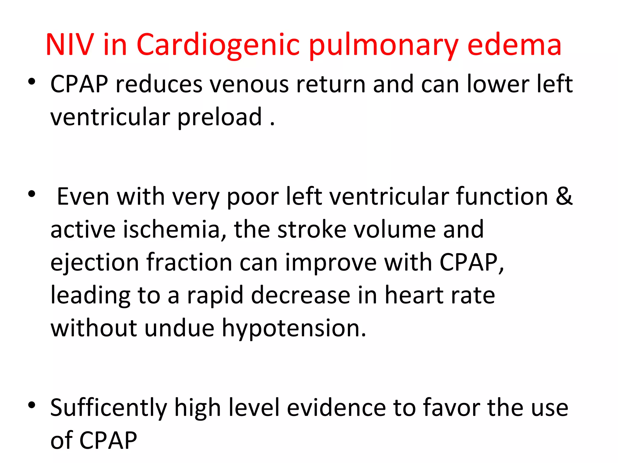 NIV in Cardiogenic pulmonary edema
• CPAP reduces venous return and can lower left
ventricular preload .
• Even with very poor left ventricular function &
active ischemia, the stroke volume and
ejection fraction can improve with CPAP,
leading to a rapid decrease in heart rate
without undue hypotension.
• Sufficently high level evidence to favor the use
of CPAP
 