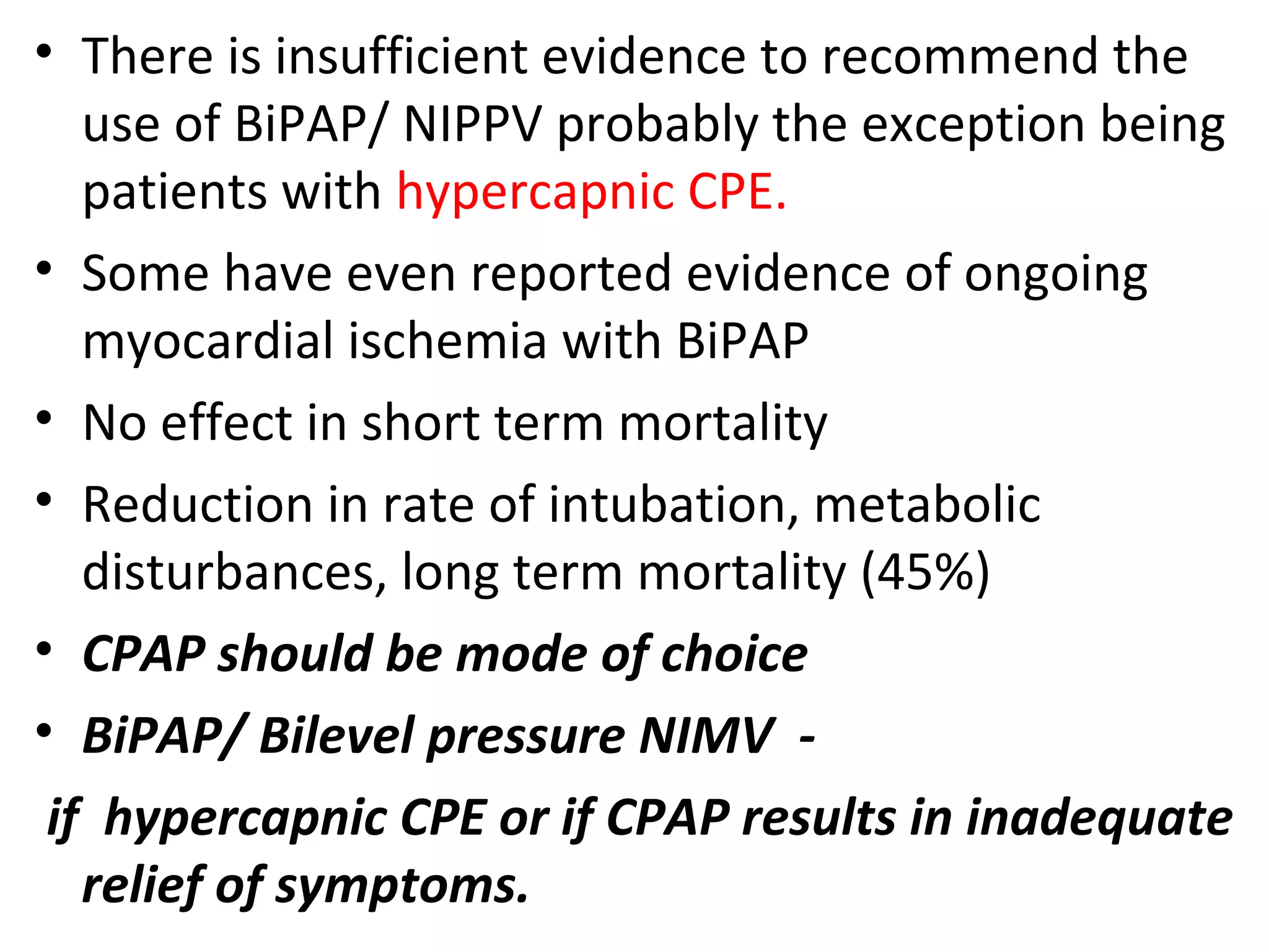 • There is insufficient evidence to recommend the
use of BiPAP/ NIPPV probably the exception being
patients with hypercapnic CPE.
• Some have even reported evidence of ongoing
myocardial ischemia with BiPAP
• No effect in short term mortality
• Reduction in rate of intubation, metabolic
disturbances, long term mortality (45%)
• CPAP should be mode of choice
• BiPAP/ Bilevel pressure NIMV -
if hypercapnic CPE or if CPAP results in inadequate
relief of symptoms.
 