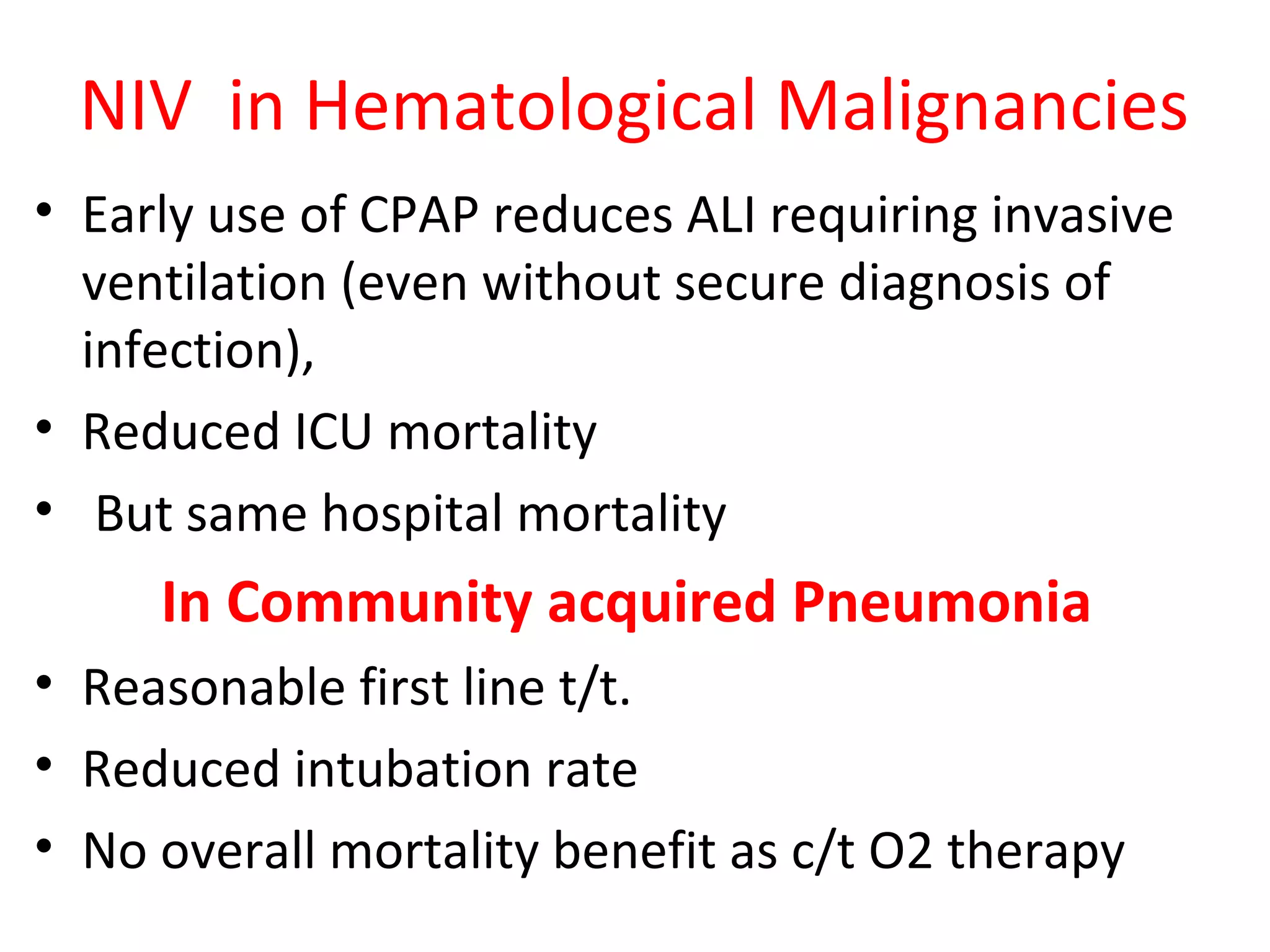 NIV in Hematological Malignancies
• Early use of CPAP reduces ALI requiring invasive
ventilation (even without secure diagnosis of
infection),
• Reduced ICU mortality
• But same hospital mortality
In Community acquired Pneumonia
• Reasonable first line t/t.
• Reduced intubation rate
• No overall mortality benefit as c/t O2 therapy
 