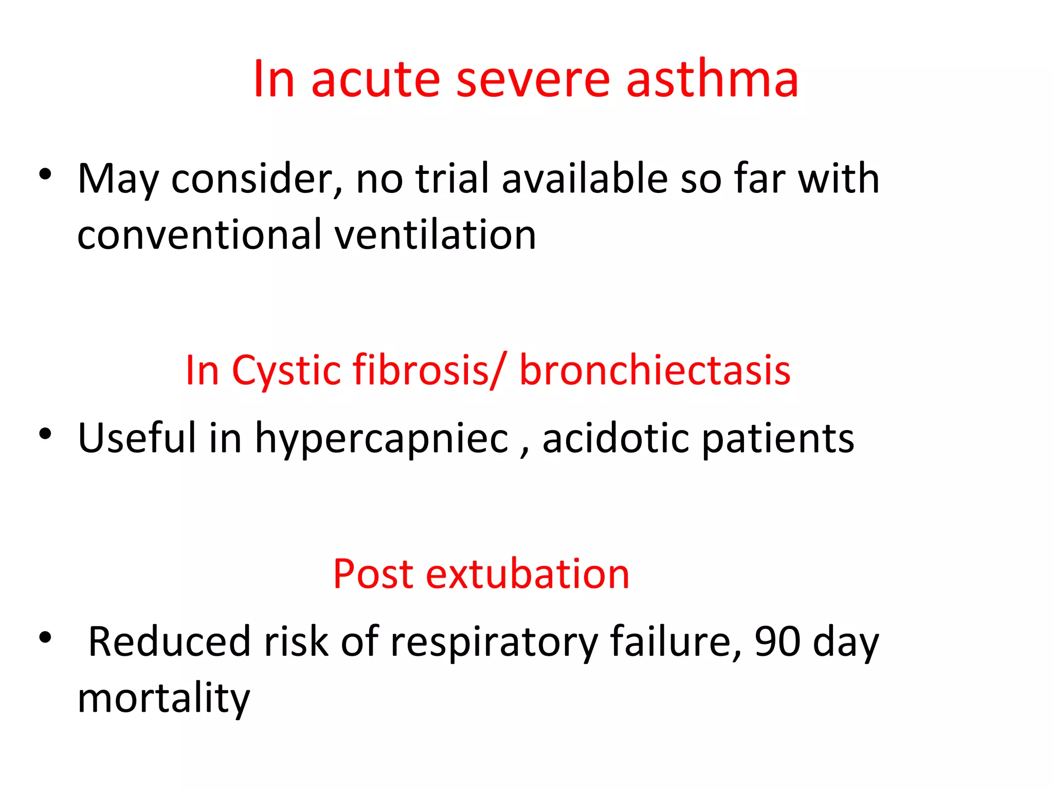 In acute severe asthma
• May consider, no trial available so far with
conventional ventilation
In Cystic fibrosis/ bronchiectasis
• Useful in hypercapniec , acidotic patients
Post extubation
• Reduced risk of respiratory failure, 90 day
mortality
 