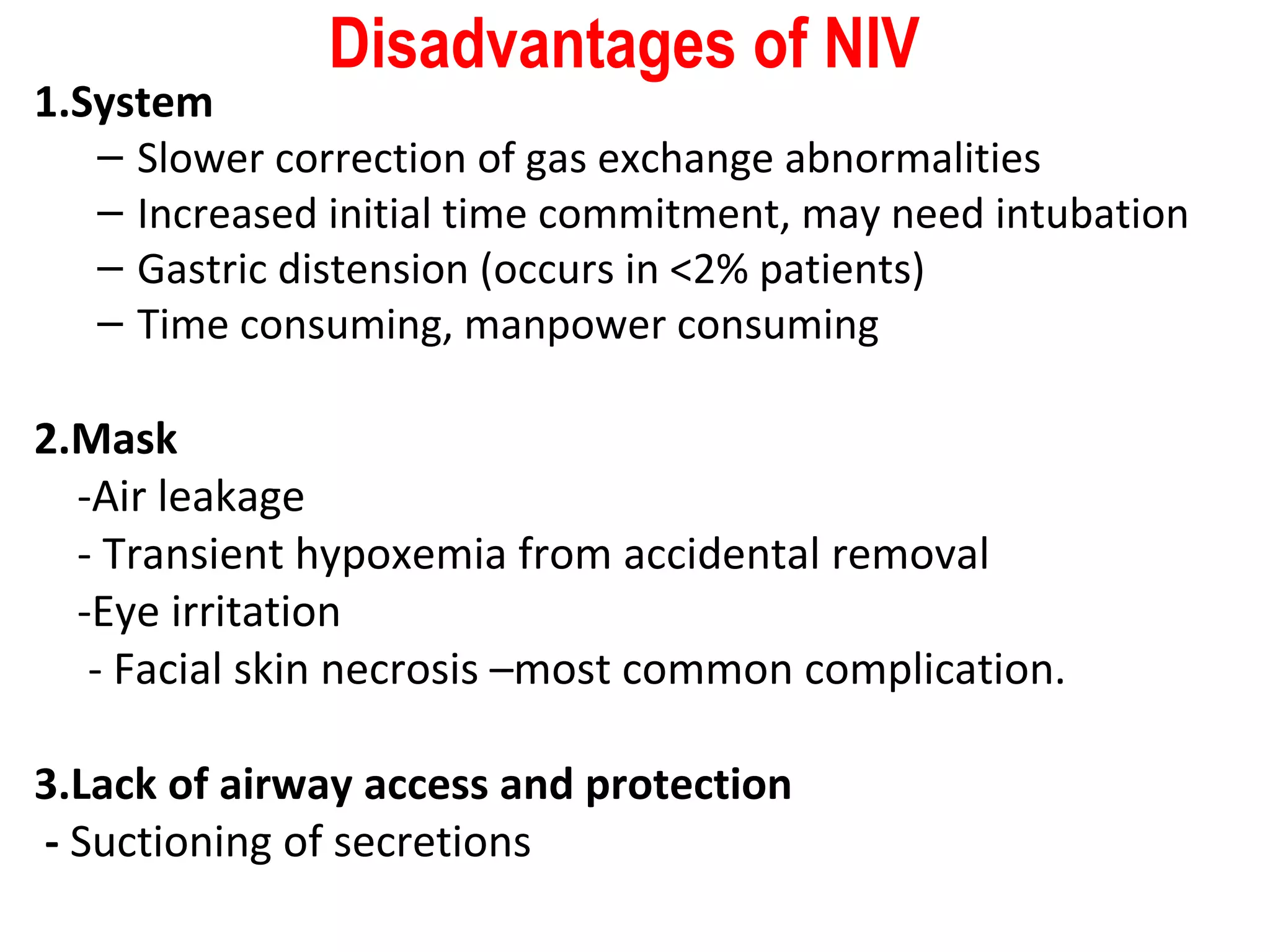 Disadvantages of NIV
1.System
– Slower correction of gas exchange abnormalities
– Increased initial time commitment, may need intubation
– Gastric distension (occurs in <2% patients)
– Time consuming, manpower consuming
2.Mask
-Air leakage
- Transient hypoxemia from accidental removal
-Eye irritation
- Facial skin necrosis –most common complication.
3.Lack of airway access and protection
- Suctioning of secretions
 