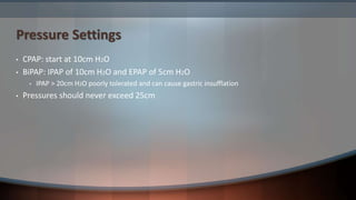 Pressure Settings
• CPAP: start at 10cm H2O
• BiPAP: IPAP of 10cm H2O and EPAP of 5cm H2O
• IPAP > 20cm H2O poorly tolerated and can cause gastric insufflation
• Pressures should never exceed 25cm
 