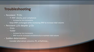 Troubleshooting
• Persistent ↑CO2
• ↑ IPAP: obesity, poor compliance
• Increase by 2cm increments
• Keep EPAP unchanged while increasing IPAP to increase tidal volume
• Persistent ↓O2 despite ↓CO2
• ↑FiO2
• ↑EPAP
• Increase by 1cm increments
• IPAP must be increased simultaneously to maintain tidal volume
• Sudden deterioration
• Consider alternatives: pneumo, PE, arrhythmias…
 