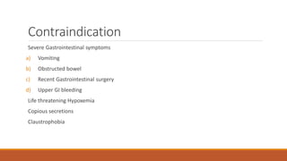 Contraindication
Severe Gastrointestinal symptoms
a) Vomiting
b) Obstructed bowel
c) Recent Gastrointestinal surgery
d) Upper GI bleeding
Life threatening Hypoxemia
Copious secretions
Claustrophobia
 