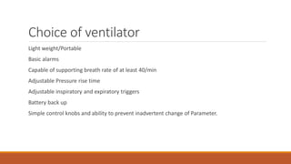Choice of ventilator
Light weight/Portable
Basic alarms
Capable of supporting breath rate of at least 40/min
Adjustable Pressure rise time
Adjustable inspiratory and expiratory triggers
Battery back up
Simple control knobs and ability to prevent inadvertent change of Parameter.
 