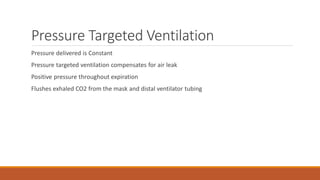 Pressure Targeted Ventilation
Pressure delivered is Constant
Pressure targeted ventilation compensates for air leak
Positive pressure throughout expiration
Flushes exhaled CO2 from the mask and distal ventilator tubing
 