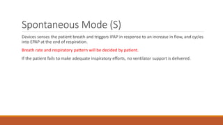 Spontaneous Mode (S)
Devices senses the patient breath and triggers IPAP in response to an increase in flow, and cycles
into EPAP at the end of respiration.
Breath rate and respiratory pattern will be decided by patient.
If the patient fails to make adequate inspiratory efforts, no ventilator support is delivered.
 