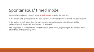 Spontaneous/ timed mode
In the S/T mode (Assist control) mode, a back up rate is set by the operator
If the patient’s RR is slower than the back up rate , machine determined breath will be delivered
If the patient breath faster than the back up rate, no machine determined breath will be
delivered and all breath will be triggered ( or assisted)
The proportion of controlled and assisted breaths often varies, depending on the patients state
of alertness and respiratory drive.
 