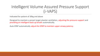 Intelligent Volume Assured Pressure Support
(i-VAPS)
Indicated for patient of 30kg and above
Designed to maintain a preset target alveolar ventilation, adjusting the pressure support and
providing an intelligent back up breath automatically.
Auto EPAP automatically adjust the EPAP to maintain upper airway patency.
 