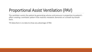 Proportional Assist Ventilation (PAV)
The ventilator assists the patient by generating volume and pressure in proportion to patient’s
effort creating a ventilator pattern that matches metabolic demands on a breath-by-breath
basis.
Till date,there is no data to show any advantage of PAV.
 