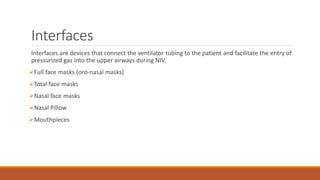 Interfaces
Interfaces are devices that connect the ventilator tubing to the patient and facilitate the entry of
pressurized gas into the upper airways during NIV.
Full face masks (oro-nasal masks)
Total face masks
Nasal face masks
Nasal Pillow
Mouthpieces
 