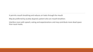 It permits mouth breathing and reduces air leaks through the mouth
May be preferred by acutely dyspneic patient who are mouth breathers
Interfere more with speech, eating and expectorations and may contribute more dead space
than nasal masks.
 